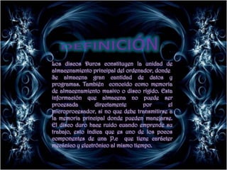 DEFINICIÓNLos discos Duros constituyen la unidad de almacenamiento principal del ordenador, dondeSe almacena gran cantidad de datos y programas. También  conocido como memoria de almacenamiento masivo o disco rígido. Esta información que almacena no puede ser procesada directamente por el  microprocesador, si no que debe transmitirse a la memoria principal donde pueden manejarse. El disco duro hace ruido cuando emprende su trabajo, esto indica que es uno de los pocos componentes de una P.c  que tiene carácter mecánico y electrónico al mismo tiempo.