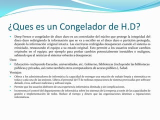 ¿Ques es un Congelador de H.D?
  Deep Freeze o congelador de disco duro es un controlador del núcleo que protege la integridad del
   disco duro redirigiendo la información que se va a escribir en el disco duro o partición protegida,
   dejando la información original intacta. Las escrituras redirigidas desaparecen cuando el sistema es
   reiniciado, restaurando el equipo a su estado original. Esto permite a los usuarios realizar cambios
   originales en el equipo, por ejemplo para probar cambios potencialmente inestables o malignos,
   sabiendo que al reiniciar el sistema volverán a desaparecer.
Usos:
 Educación- incluyendo Escuelas, universidades, etc. Gobierno, bibliotecas (incluyendo las bibliotecas
   públicas y privadas, así como también otros computadores de acceso público.), Salud.
Ventajas:
   Ofrece a los administradores de informática la capacidad de entregar una estación de trabajo limpia y sistemática en
    todas y cada una de las sesiones. Libera al personal de IT de tediosas reparaciones de sistema provocadas por software
    dañado, virus, software malicioso y software espía.
   Permite que los usuarios disfruten de una experiencia informática ilimitada y sin complicaciones.
   Incrementa el control del departamento de informática sobre los sistemas de la empresa a través de las capacidades de
    gestión e implementación de redes. Reduce el tiempo y dinero que las organizaciones destinan a reparaciones
    informáticas.
 