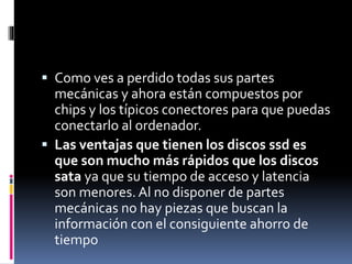  Como ves a perdido todas sus partes
mecánicas y ahora están compuestos por
chips y los típicos conectores para que puedas
conectarlo al ordenador.
 Las ventajas que tienen los discos ssd es
que son mucho más rápidos que los discos
sata ya que su tiempo de acceso y latencia
son menores. Al no disponer de partes
mecánicas no hay piezas que buscan la
información con el consiguiente ahorro de
tiempo
 