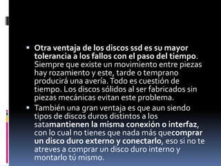  Otra ventaja de los discos ssd es su mayor
tolerancia a los fallos con el paso del tiempo.
Siempre que existe un movimiento entre piezas
hay rozamiento y este, tarde o temprano
producirá una avería.Todo es cuestión de
tiempo. Los discos sólidos al ser fabricados sin
piezas mecánicas evitan este problema.
 También una gran ventaja es que aun siendo
tipos de discos duros distintos a los
satamantienen la misma conexión o interfaz,
con lo cual no tienes que nada más quecomprar
un disco duro externo y conectarlo, eso si no te
atreves a comprar un disco duro interno y
montarlo tú mismo.
 
