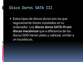 Disco Duros SATA III
 Estos tipos de discos duros son los que
seguramente tienes instalados en tu
ordenador. Los discos duros SATA III son
discos mecánicos que a diferencia de los
discos SDD tienen plato y cabezal, similar a
un tocadiscos.
 