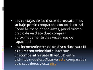  Las ventajas de los discos duros sata III es
su bajo precio comparado con un disco ssd.
Como he mencionado antes, por el mismo
precio de un disco duro compras
aproximadamente diez veces más de
capacidad.
 Los inconvenientes de un disco duro sata III
es su menor velocidad si hacemos
unacomparativa sata III vs SSD entre
distintos modelos. Observa esta comparativa
de discos duros y esta otra
 