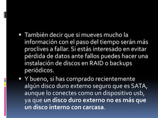  También decir que si mueves mucho la
información con el paso del tiempo serán más
proclives a fallar. Si estás interesado en evitar
pérdida de datos ante fallos puedes hacer una
instalación de discos en RAID o backups
periódicos.
 Y bueno, si has comprado recientemente
algún disco duro externo seguro que es SATA,
aunque lo conectes como un dispositivo usb,
ya que un disco duro externo no es más que
un disco interno con carcasa.
 