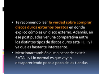  Te recomiendo leer la verdad sobre comprar
discos duros externos baratos en donde
explico cómo es un disco externo. Además, en
ese post puedes ver una comparativa entre
los distintos tipos de discos duros sata III, II y I
ya que es bastante interesante.
 Mencionar también que a pesar de existir
SATA II y I lo normal es que vayan
desapareciendo poco a poco de las tiendas
 