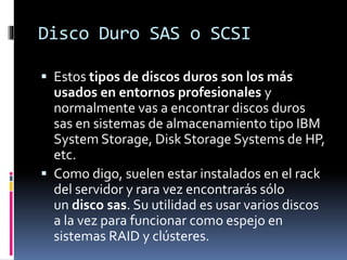 Disco Duro SAS o SCSI
 Estos tipos de discos duros son los más
usados en entornos profesionales y
normalmente vas a encontrar discos duros
sas en sistemas de almacenamiento tipo IBM
System Storage, Disk Storage Systems de HP,
etc.
 Como digo, suelen estar instalados en el rack
del servidor y rara vez encontrarás sólo
un disco sas. Su utilidad es usar varios discos
a la vez para funcionar como espejo en
sistemas RAID y clústeres.
 