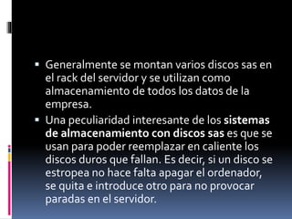  Generalmente se montan varios discos sas en
el rack del servidor y se utilizan como
almacenamiento de todos los datos de la
empresa.
 Una peculiaridad interesante de los sistemas
de almacenamiento con discos sas es que se
usan para poder reemplazar en caliente los
discos duros que fallan. Es decir, si un disco se
estropea no hace falta apagar el ordenador,
se quita e introduce otro para no provocar
paradas en el servidor.
 