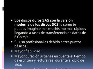  Los discos duros SAS son la versión
moderna de los discos SCSI y como te
puedes imaginar son muchísimo más rápidos
llegando a tasas de transferencia de datos de
6 Gbits/s.
 Su uso profesional es debido a tres puntos
básicos:
 Mayor fiabilidad.
 Mayor duración si tienes en cuenta el tiempo
de escritura y lectura real durante el ciclo de
vida.
 