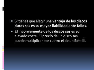  Si tienes que elegir una ventaja de los discos
duros sas es su mayor fiabilidad ante fallos.
 El inconveniente de los discos sas es su
elevado coste. El precio de un disco sas
puede multiplicar por cuatro el de un Sata III.
 