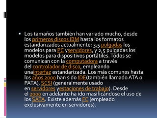  Los tamaños también han variado mucho, desde
los primeros discos IBM hasta los formatos
estandarizados actualmente: 3,5 pulgadas los
modelos para PC yservidores, y 2,5 pulgadas los
modelos para dispositivos portátiles.Todos se
comunican con la computadora a través
del controlador de disco, empleando
unainterfaz estandarizada. Los más comunes hasta
los años 2000 han sido IDE(también llamado ATA o
PATA), SCSI (generalmente usado
en servidores yestaciones de trabajo). Desde
el 2000 en adelante ha ido masificándose el uso de
los SATA. Existe además FC (empleado
exclusivamente en servidores).
 