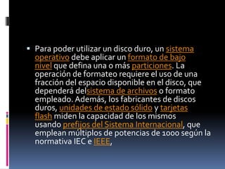  Para poder utilizar un disco duro, un sistema
operativo debe aplicar un formato de bajo
nivel que defina una o más particiones. La
operación de formateo requiere el uso de una
fracción del espacio disponible en el disco, que
dependerá delsistema de archivos o formato
empleado. Además, los fabricantes de discos
duros, unidades de estado sólido y tarjetas
flash miden la capacidad de los mismos
usando prefijos del Sistema Internacional, que
emplean múltiplos de potencias de 1000 según la
normativa IEC e IEEE,
 
