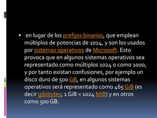  en lugar de los prefijos binarios, que emplean
múltiplos de potencias de 1024, y son los usados
por sistemas operativos de Microsoft. Esto
provoca que en algunos sistemas operativos sea
representado como múltiplos 1024 o como 1000,
y por tanto existan confusiones, por ejemplo un
disco duro de 500 GB, en algunos sistemas
operativos será representado como 465 GiB (es
decir gibibytes; 1 GiB = 1024 MiB) y en otros
como 500 GB.
 