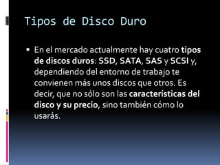 Tipos de Disco Duro
 En el mercado actualmente hay cuatro tipos
de discos duros: SSD, SATA, SAS y SCSI y,
dependiendo del entorno de trabajo te
convienen más unos discos que otros. Es
decir, que no sólo son las características del
disco y su precio, sino también cómo lo
usarás.
 