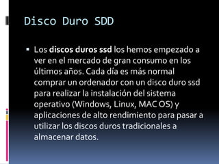 Disco Duro SDD
 Los discos duros ssd los hemos empezado a
ver en el mercado de gran consumo en los
últimos años. Cada día es más normal
comprar un ordenador con un disco duro ssd
para realizar la instalación del sistema
operativo (Windows, Linux, MAC OS) y
aplicaciones de alto rendimiento para pasar a
utilizar los discos duros tradicionales a
almacenar datos.
 