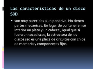 Las características de un disco
SDD
 son muy parecidas a un pendrive. No tienen
partes mecánicas. En lugar de contener en su
interior un plato y un cabezal, igual que si
fuera un tocadiscos, la estructura de los
discos ssd es una placa de circuitos con chips
de memoria y componentes fijos.
 