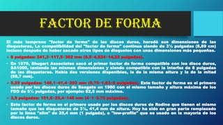 FACTOR DE FORMA
El más temprano "factor de forma" de los discos duros, heredó sus dimensiones de las
disqueteras, La compatibilidad del "factor de forma" continua siendo de 3½ pulgadas (8,89 cm)
incluso después de haber sacado otros tipos de disquetes con unas dimensiones más pequeñas.
 8 pulgadas: 241,3×117,5×362 mm (9,5×4,624×14,25 pulgadas).
• En 1979, Shugart Associates sacó el primer factor de forma compatible con los disco duros,
SA1000, teniendo las mismas dimensiones y siendo compatible con la interfaz de 8 pulgadas
de las disqueteras. Había dos versiones disponibles, la de la misma altura y la de la mitad
(58,7 mm).
 5,25 pulgadas: 146,1×41,4×203 mm (5,75×1,63×8 pulgadas). Este factor de forma es el primero
usado por los discos duros de Seagate en 1980 con el mismo tamaño y altura máxima de los
FDD de 5¼ pulgadas, por ejemplo: 82,5 mm máximo.
 3,5 pulgadas: 101,6×25,4×146 mm (4×1×5.75 pulgadas).
• Este factor de forma es el primero usado por los discos duros de Rodine que tienen el mismo
tamaño que las disqueteras de 3½, 41,4 mm de altura. Hoy ha sido en gran parte remplazado
por la línea "slim" de 25,4 mm (1 pulgada), o "low-profile" que es usado en la mayoría de los
discos duros.
 