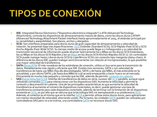    IDE: Integrated Device Electronics ("Dispositivo electrónico integrado") o ATA (Advanced Technology
    Attachment), controla los dispositivos de almacenamiento masivo de datos, como los discos duros y ATAPI
    (Advanced Technology Attachment Packet Interface) Hasta aproximadamente el 2004, el estándar principal por
    su versatilidad y asequibilidad. Son planos, anchos y alargados.
   SCSI: Son interfaces preparadas para discos duros de gran capacidad de almacenamiento y velocidad de
    rotación. Se presentan bajo tres especificaciones: SCSI Estándar (Standard SCSI), SCSI Rápido (Fast SCSI) y SCSI
    Ancho-Rápido (Fast-Wide SCSI). Su tiempo medio de acceso puede llegar a 7 milisegundos y su velocidad de
    transmisión secuencial de información puede alcanzar teóricamente los 5 Mbps en los discos SCSI Estándares,
    los 10 Mbps en los discos SCSI Rápidos y los 20 Mbps en los discos SCSI Anchos-Rápidos (SCSI-2). Un controlador
    SCSI puede manejar hasta 7 discos duros SCSI (o 7 periféricos SCSI) con conexión tipo margarita (daisy-chain). A
    diferencia de los discos IDE, pueden trabajar asincrónicamente con relación al microprocesador, lo que posibilita
    una mayor velocidad de transferencia.
   SATA (Serial ATA): El más novedoso de los estándares de conexión, utiliza un bus serie para la transmisión de
    datos. Notablemente más rápido y eficiente que IDE. Existen tres versiones, SATA 1 con velocidad de
    transferencia de hasta 150 MB/s (hoy día descatalogado), SATA 2 de hasta 300 MB/s, el más extendido en la
    actualidad; y por último SATA 3 de hasta 600 MB/s el cual se está empezando a hacer hueco en el mercado.
    Físicamente es mucho más pequeño y cómodo que los IDE, además de permitir conexión en caliente.
   SAS (Serial Attached SCSI): Interfaz de transferencia de datos en serie, sucesor del SCSI paralelo, aunque sigue
    utilizando comandos SCSI para interaccionar con los dispositivos SAS. Aumenta la velocidad y permite la
    conexión y desconexión en caliente. Una de las principales características es que aumenta la velocidad de
    transferencia al aumentar el número de dispositivos conectados, es decir, puede gestionar una tasa de
    transferencia constante para cada dispositivo conectado, además de terminar con la limitación de 16 dispositivos
    existente en SCSI, es por ello que se vaticina que la tecnología SAS irá reemplazando a su predecesora SCSI.
    Además, el conector es el mismo que en la interfaz SATA y permite utilizar estos discos duros, para aplicaciones
    con menos necesidad de velocidad, ahorrando costes. Por lo tanto, las unidades SATA pueden ser utilizadas por
    controladoras SAS pero no a la inversa, una controladora SATA no reconoce discos SAS.
 