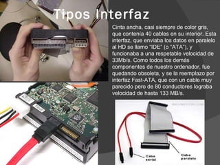 Tipos Interfaz Cinta ancha, casi siempre de color gris, que contenía 40 cables en su interior. Esta interfaz, que enviaba los datos en paralelo al HD se llamo “IDE” (o “ATA”), y funcionaba a una respetable velocidad de 33Mb/s. Como todos los demás componentes de nuestro ordenador, fue quedando obsoleta, y se la reemplazo por interfaz Fast-ATA, que con un cable muy parecido pero de 80 conductores lograba velocidad de hasta 133 MB/s. 