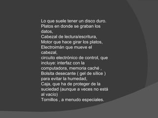 Lo que suele tener un disco duro. Platos en donde se graban los datos,  Cabezal de lectura/escritura,  Motor que hace girar los platos,  Electroimán que mueve el cabezal,  circuito electrónico de control, que incluye: interfaz con la computadora, memoria caché ,  Bolsita desecante ( gel de sílice ) para evitar la humedad,  Caja, que ha de proteger de la suciedad (aunque a veces no está al vacío)  Tornillos , a menudo especiales.  