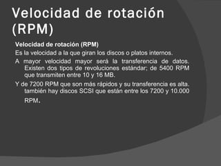 Velocidad de rotación (RPM) Velocidad de rotación (RPM) Es la velocidad a la que giran los discos o platos internos. A mayor velocidad mayor será la transferencia de datos. Existen dos tipos de revoluciones estándar; de 5400 RPM que transmiten entre 10 y 16 MB. Y de 7200 RPM que son más rápidos y su transferencia es alta. también hay discos SCSI que están entre los 7200 y 10.000 RPM . 