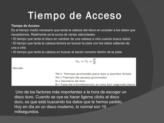 Tiempo de Acceso Tiempo de Acceso Es el tiempo medio necesario que tarda la cabeza del disco en acceder a los datos que necesitamos. Realmente es la suma de varias velocidades: •  El tiempo que tarda el disco en cambiar de una cabeza a otra cuando busca datos. •  El tiempo que tarda la cabeza lectora en buscar la pista con los datos saltando de una a otra. •  El tiempo que tarda la cabeza en buscar el sector correcto dentro de la pista. Uno de los factores más importantes a la hora de escoger un disco duro. Cuando se oye es hacer ligeros clicks al disco duro, es que está buscando los datos que le hemos pedido. Hoy en día en un disco moderno, lo normal son 10 milisegundos. 