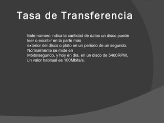 Tasa de Transferencia Este número indica la cantidad de datos un disco puede leer o escribir en la parte más exterior del disco o plato en un periodo de un segundo. Normalmente se mide en Mbits/segundo, y hoy en día, en un disco de 5400RPM, un valor habitual es 100Mbits/s. 