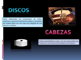 Están elaborados de compuestos de vidrio,
cerámica o aluminio finalmente pulidos y revestidos
por ambos lados con una capa muy delgada de una
aleación metálica.

Están ensambladas en pila y son las responsables de
la lectura y la escritura de los datos en los discos.

 