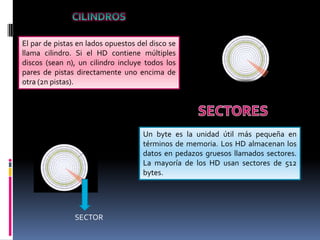 El par de pistas en lados opuestos del disco se
llama cilindro. Si el HD contiene múltiples
discos (sean n), un cilindro incluye todos los
pares de pistas directamente uno encima de
otra (2n pistas).

Un byte es la unidad útil más pequeña en
términos de memoria. Los HD almacenan los
datos en pedazos gruesos llamados sectores.
La mayoría de los HD usan sectores de 512
bytes.

SECTOR

 