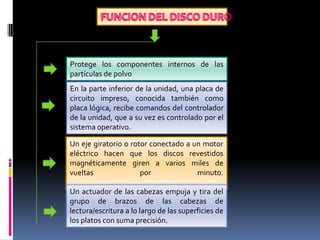 .

Protege los componentes internos de las
partículas de polvo
En la parte inferior de la unidad, una placa de
circuito impreso, conocida también como
placa lógica, recibe comandos del controlador
de la unidad, que a su vez es controlado por el
sistema operativo.
Un eje giratorio o rotor conectado a un motor
eléctrico hacen que los discos revestidos
magnéticamente giren a varios miles de
vueltas
por
minuto.
Un actuador de las cabezas empuja y tira del
grupo de brazos de las cabezas de
lectura/escritura a lo largo de las superficies de
los platos con suma precisión.

 