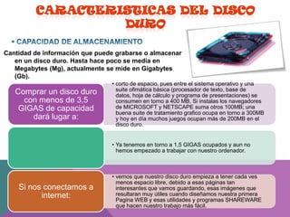 
Cantidad de información que puede grabarse o almacenar
en un disco duro. Hasta hace poco se media en
Megabytes (Mg), actualmente se mide en Gigabytes
(Gb).

Comprar un disco duro
con menos de 3,5
GIGAS de capacidad
dará lugar a:

• corto de espacio, pues entre el sistema operativo y una
suite ofimática básica (procesador de texto, base de
datos, hoja de cálculo y programa de presentaciones) se
consumen en torno a 400 MB. Si instalas los navegadores
de MICROSOFT y NETSCAPE suma otros 100MB; una
buena suite de tratamiento grafico ocupa en torno a 300MB
y hoy en día muchos juegos ocupan más de 200MB en el
disco duro.
• Ya tenemos en torno a 1,5 GIGAS ocupados y aun no
hemos empezado a trabajar con nuestro ordenador.

Si nos conectamos a
internet:

• vemos que nuestro disco duro empieza a tener cada ves
menos espacio libre, debido a esas páginas tan
interesantes que vamos guardando, esas imágenes que
resultaran muy útiles cuando diseñamos nuestra primera
Pagina WEB y esas utilidades y programas SHAREWARE
que hacen nuestro trabajo más fácil.

 
