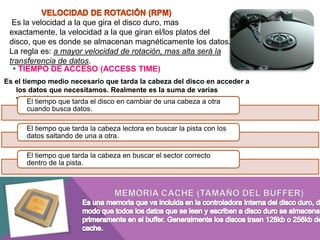 Es la velocidad a la que gira el disco duro, mas
exactamente, la velocidad a la que giran el/los platos del
disco, que es donde se almacenan magnéticamente los datos.
La regla es: a mayor velocidad de rotación, mas alta será la
transferencia de datos.
 TIEMPO DE ACCESO (ACCESS TIME)
Es el tiempo medio necesario que tarda la cabeza del disco en acceder a
los datos que necesitamos. Realmente es la suma de varias
velocidades:que tarda el disco en cambiar de una cabeza a otra
El tiempo
cuando busca datos.
El tiempo que tarda la cabeza lectora en buscar la pista con los
datos saltando de una a otra.
El tiempo que tarda la cabeza en buscar el sector correcto
dentro de la pista.

 