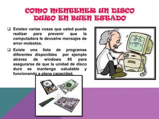  Existen varias cosas que usted puede
realizar
para
prevenir
que
la
computadora le devuelve mensajes de
error molestos.
 Existe una lista de programas
diferentes disponibles por ejemplo
atravez
de
windows
95
para
asegurarse de que la unidad de disco
duro se mantenga saludable y
funcionando a plena capacidad.

 