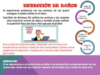 Si experimenta problemas con los archivos, tal vez quiera
averiguar si existen daños en el disco.
ScanDisk de Windows 95 verifica los archivos y las carpetas
para encontrar errores de datos y también puede verificar
la superficie física del disco. Para ejecutar ScanDisk:

Haga clic
en INICIO.

Ilumine
Programas

Accesorios

Luego en
Herramient
as de
Sistema.

Si la unidad de disco duro esta “infectada” con un virus si ha
transferido los archivos o datos de otra computadora. Existen varios
programas de detección y limpieza de virus que están disponibles
para usted.

Haga clic
en
ScanDisk.

 
