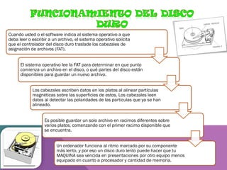 Cuando usted o el software indica al sistema operativo a que
deba leer o escribir a un archivo, el sistema operativo solicita
que el controlador del disco duro traslade los cabezales de
asignación de archivos (FAT).
El sistema operativo lee la FAT para determinar en que punto
comienza un archivo en el disco, o qué partes del disco están
disponibles para guardar un nuevo archivo.
Los cabezales escriben datos en los platos al alinear partículas
magnéticas sobre las superficies de estos. Los cabezales leen
datos al detectar las polaridades de las partículas que ya se han
alineado.
Es posible guardar un solo archivo en racimos diferentes sobre
varios platos, comenzando con el primer racimo disponible que
se encuentra.
Un ordenador funciona al ritmo marcado por su componente
más lento, y por eso un disco duro lento puede hacer que tu
MAQUINA sea vencida en presentaciones por otro equipo menos
equipado en cuanto a procesador y cantidad de memoria.

 