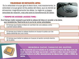 Es la velocidad a la que gira el disco duro, mas exactamente, la
velocidad a la que giran el/los platos del disco, que es donde se
almacenan magnéticamente los datos. La regla es: a mayor
velocidad de rotación, mas alta será la transferencia de datos.
 TIEMPO DE ACCESO (ACCESS TIME)
Es el tiempo medio necesario que tarda la cabeza del disco en acceder a los datos
que necesitamos. Realmente es la suma de varias velocidades:

El tiempo que tarda el disco en cambiar de una cabeza a otra
cuando busca datos.
El tiempo que tarda la cabeza lectora en buscar la pista con los
datos saltando de una a otra.
El tiempo que tarda la cabeza en buscar el sector correcto dentro
de la pista.

 