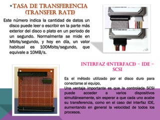 Este número indica la cantidad de datos un
disco puede leer o escribir en la parte más
exterior del disco o plato en un periodo de
un segundo. Normalmente se mide en
Mbits/segundo, y hoy en día, un valor
habitual es 100Mbits/segundo, que
equivale a 10MB/s.
INTERFAZ (INTERFACE) – IDE –
SCSI
Es el método utilizado por el disco duro para
conectarse al equipo,
Una ventaja importante es que la controlada SCSI
puede
acceder
a
varios
dispositivos
simultáneamente, sin esperar a que cada uno acabe
su transferencia, como en el caso del interfaz IDE,
aumentando en general la velocidad de todos los
procesos.

 