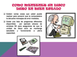  Existen varias cosas que usted puede
realizar para prevenir que la computadora
le devuelve mensajes de error molestos.
 Existe una lista de programas diferentes
disponibles
por ejemplo atravez de
windows 95 para asegurarse de que la
unidad de disco duro se mantenga
saludable y funcionando a plena
capacidad.

 
