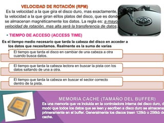 Es la velocidad a la que gira el disco duro, mas exactamente,
la velocidad a la que giran el/los platos del disco, que es donde
se almacenan magnéticamente los datos. La regla es: a mayor
velocidad de rotación, mas alta será la transferencia de datos.
 TIEMPO DE ACCESO (ACCESS TIME)
Es el tiempo medio necesario que tarda la cabeza del disco en acceder a
los datos que necesitamos. Realmente es la suma de varias
velocidades:que tarda el disco en cambiar de una cabeza a otra
El tiempo
cuando busca datos.
El tiempo que tarda la cabeza lectora en buscar la pista con los
datos saltando de una a otra.
El tiempo que tarda la cabeza en buscar el sector correcto
dentro de la pista.

 