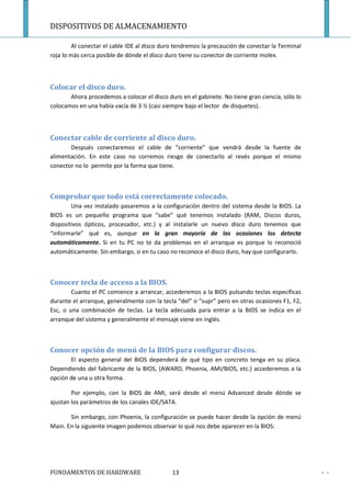 DISPOSITIVOS DE ALMACENAMIENTO

         Al conectar el cable IDE al disco duro tendremos la precaución de conectar la Terminal
roja lo más cerca posible de dónde el disco duro tiene su conector de corriente molex.



Colocar el disco duro.
       Ahora procedemos a colocar el disco duro en el gabinete. No tiene gran ciencia, sólo lo
colocamos en una había vacía de 3 ½ (casi siempre bajo el lector de disquetes).



Conectar cable de corriente al disco duro.
       Después conectaremos el cable de “corriente” que vendrá desde la fuente de
alimentación. En este caso no corremos riesgo de conectarlo al revés porque el mismo
conector no lo permite por la forma que tiene.



Comprobar que todo está correctamente colocado.
        Una vez instalado pasaremos a la configuración dentro del sistema desde la BIOS. La
BIOS es un pequeño programa que “sabe” qué tenemos instalado (RAM, Discos duros,
dispositivos ópticos, procesador, etc.) y al instalarle un nuevo disco duro tenemos que
“informarle” qué es, aunque en la gran mayoría de las ocasiones los detecta
automáticamente. Si en tu PC no te da problemas en el arranque es porque lo reconoció
automáticamente. Sin embargo, si en tu caso no reconoce el disco duro, hay que configurarlo.



Conocer tecla de acceso a la BIOS.
        Cuanto el PC comience a arrancar, accederemos a la BIOS pulsando teclas específicas
durante el arranque, generalmente con la tecla “del” o “supr” pero en otras ocasiones F1, F2,
Esc, o una combinación de teclas. La tecla adecuada para entrar a la BIOS se indica en el
arranque del sistema y generalmente el mensaje viene en inglés.



Conocer opción de menú de la BIOS para configurar discos.
       El aspecto general del BIOS dependerá de qué tipo en concreto tenga en su placa.
Dependiendo del fabricante de la BIOS, (AWARD, Phoenix, AMI/BIOS, etc.) accederemos a la
opción de una u otra forma.

        Por ejemplo, con la BIOS de AMI, será desde el menú Advanced desde dónde se
ajustan los parámetros de los canales IDE/SATA.

       Sin embargo, con Phoenix, la configuración se puede hacer desde la opción de menú
Main. En la siguiente imagen podemos observar lo qué nos debe aparecer en la BIOS:




FUNDAMENTOS DE HARDWARE                       13                                                  - -
 
