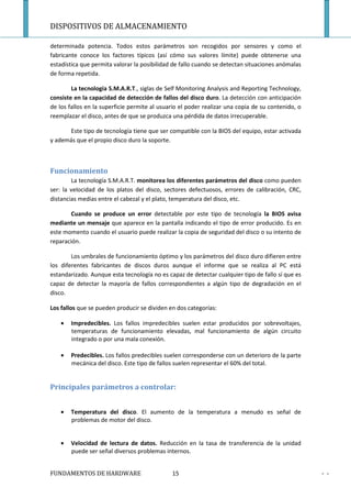 DISPOSITIVOS DE ALMACENAMIENTO

determinada potencia. Todos estos parámetros son recogidos por sensores y como el
fabricante conoce los factores típicos (así cómo sus valores límite) puede obtenerse una
estadística que permita valorar la posibilidad de fallo cuando se detectan situaciones anómalas
de forma repetida.

        La tecnología S.M.A.R.T., siglas de Self Monitoring Analysis and Reporting Technology,
consiste en la capacidad de detección de fallos del disco duro. La detección con anticipación
de los fallos en la superficie permite al usuario el poder realizar una copia de su contenido, o
reemplazar el disco, antes de que se produzca una pérdida de datos irrecuperable.

      Este tipo de tecnología tiene que ser compatible con la BIOS del equipo, estar activada
y además que el propio disco duro la soporte.



Funcionamiento
        La tecnología S.M.A.R.T. monitorea los diferentes parámetros del disco como pueden
ser: la velocidad de los platos del disco, sectores defectuosos, errores de calibración, CRC,
distancias medias entre el cabezal y el plato, temperatura del disco, etc.

       Cuando se produce un error detectable por este tipo de tecnología la BIOS avisa
mediante un mensaje que aparece en la pantalla indicando el tipo de error producido. Es en
este momento cuando el usuario puede realizar la copia de seguridad del disco o su intento de
reparación.

        Los umbrales de funcionamiento óptimo y los parámetros del disco duro difieren entre
los diferentes fabricantes de discos duros aunque el informe que se realiza al PC está
estandarizado. Aunque esta tecnología no es capaz de detectar cualquier tipo de fallo sí que es
capaz de detectar la mayoría de fallos correspondientes a algún tipo de degradación en el
disco.

Los fallos que se pueden producir se dividen en dos categorías:

    •   Impredecibles. Los fallos impredecibles suelen estar producidos por sobrevoltajes,
        temperaturas de funcionamiento elevadas, mal funcionamiento de algún circuito
        integrado o por una mala conexión.

    •   Predecibles. Los fallos predecibles suelen corresponderse con un deterioro de la parte
        mecánica del disco. Este tipo de fallos suelen representar el 60% del total.


Principales parámetros a controlar:


    •   Temperatura del disco. El aumento de la temperatura a menudo es señal de
        problemas de motor del disco.


    •   Velocidad de lectura de datos. Reducción en la tasa de transferencia de la unidad
        puede ser señal diversos problemas internos.


FUNDAMENTOS DE HARDWARE                       15                                                   - -
 