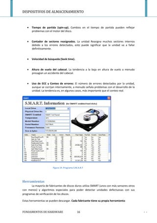 DISPOSITIVOS DE ALMACENAMIENTO



   •   Tiempo de partida (spin-up). Cambios en el tiempo de partida pueden reflejar
       problemas con el motor del disco.


   •   Contador de sectores reasignados. La unidad Reasigna muchos sectores internos
       debido a los errores detectados, esto puede significar que la unidad va a fallar
       definitivamente.


   •   Velocidad de búsqueda (Seek time).


   •   Altura de vuelo del cabezal. La tendencia a la baja en altura de vuelo a menudo
       presagian un accidente del cabezal.


   •   Uso de ECC y Conteo de errores: El número de errores detectados por la unidad,
       aunque se corrijan internamente, a menudo señala problemas con el desarrollo de la
       unidad. La tendencia es, en algunos casos, más importante que el conteo real.




                        Figura 14: Programa S.M.A.R.T




Herramientas
       La mayoría de fabricantes de discos duros utiliza SMART (unos con más sensores otros
con menos) y algoritmos especiales para poder detectar unidades defectuosas con sus
programas de verificación de los discos.

Estas herramientas se pueden descargar. Cada fabricante tiene su propia herramienta:


FUNDAMENTOS DE HARDWARE                        16                                             - -
 