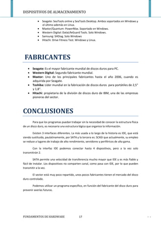 DISPOSITIVOS DE ALMACENAMIENTO

            •   Seagate: SeaTools online y SeaTools Desktop. Ambos soportados en Windows y
                el último además en Linux.
            •   Maxtor/Quantum: PowerMax. Soportado en Windows.
            •   Western Digital: DataLifeGuard Tools. Solo Windows.
            •   Samsung: SHDiag. Solo Windows
            •   Hitachi: Drive Fitness Test. Windows y Linux.




 FABRICANTES
    • Seagate: Es el mayor fabricante mundial de discos duros para PC.
    • Western Digital: Segundo fabricante mundial.
    • Maxtor: Uno de los principales fabricantes hasta el año 2006, cuando es
      adquirida por Seagate.
    • Toshiba: Líder mundial en la fabricación de discos duros para portátiles de 2,5”
      y 1,8“.
    • Hitachi: propietaria de la división de discos duro de IBM, una de las empresas
      pioneras del sector.



CONCLUSIONES
        Para que los programas puedan trabajar sin la necesidad de conocer la estructura física
de un disco duro, es necesaria una estructura lógica que organice la información.

        Existen 3 interfaces diferentes. La más usada a lo largo de la historia es IDE, que está
siendo sustituida, paulatinamente, por SATA y la tercera es: SCASI que actualmente, su empleo
se reduce a lugares de trabajo de alto rendimiento, servidores y periféricos de alta gama.

       Con la interfaz IDE podemos conectar hasta 4 dispositivos, pero a la vez solo
transmitirán 2.

         SATA permite una velocidad de transferencia mucho mayor que IDE y es más fiable y
fácil de instalar. Los dispositivos no comparten canal, como pasa con IDE, por lo que pueden
transmitir a la vez.

       El sector está muy poco repartido, unos pocos fabricantes tienen el mercado del disco
duro controlado.

       Podemos utilizar un programa específico, en función del fabricante del disco duro para
prevenir averías futuras.




FUNDAMENTOS DE HARDWARE                       17                                                   - -
 