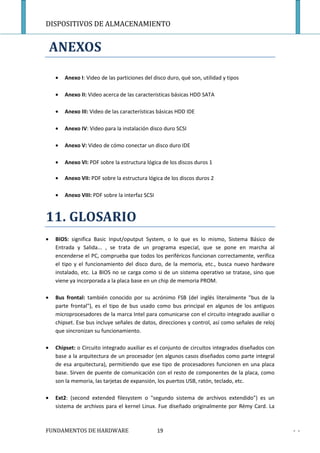 DISPOSITIVOS DE ALMACENAMIENTO


    ANEXOS

    •   Anexo I: Video de las particiones del disco duro, qué son, utilidad y tipos

    •   Anexo II: Video acerca de las características básicas HDD SATA

    •   Anexo III: Video de las características básicas HDD IDE

    •   Anexo IV: Video para la instalación disco duro SCSI

    •   Anexo V: Video de cómo conectar un disco duro IDE

    •   Anexo VI: PDF sobre la estructura lógica de los discos duros 1

    •   Anexo VII: PDF sobre la estructura lógica de los discos duros 2

    •   Anexo VIII: PDF sobre la interfaz SCSI



11. GLOSARIO
•   BIOS: significa Basic Input/oputput System, o lo que es lo mismo, Sistema Básico de
    Entrada y Salida... , se trata de un programa especial, que se pone en marcha al
    encenderse el PC, comprueba que todos los periféricos funcionan correctamente, verifica
    el tipo y el funcionamiento del disco duro, de la memoria, etc., busca nuevo hardware
    instalado, etc. La BIOS no se carga como si de un sistema operativo se tratase, sino que
    viene ya incorporada a la placa base en un chip de memoria PROM.

•   Bus frontal: también conocido por su acrónimo FSB (del inglés literalmente "bus de la
    parte frontal"), es el tipo de bus usado como bus principal en algunos de los antiguos
    microprocesadores de la marca Intel para comunicarse con el circuito integrado auxiliar o
    chipset. Ese bus incluye señales de datos, direcciones y control, así como señales de reloj
    que sincronizan su funcionamiento.

•   Chipset: o Circuito integrado auxiliar es el conjunto de circuitos integrados diseñados con
    base a la arquitectura de un procesador (en algunos casos diseñados como parte integral
    de esa arquitectura), permitiendo que ese tipo de procesadores funcionen en una placa
    base. Sirven de puente de comunicación con el resto de componentes de la placa, como
    son la memoria, las tarjetas de expansión, los puertos USB, ratón, teclado, etc.

•   Ext2: (second extended filesystem o "segundo sistema de archivos extendido") es un
    sistema de archivos para el kernel Linux. Fue diseñado originalmente por Rémy Card. La



FUNDAMENTOS DE HARDWARE                          19                                               - -
 