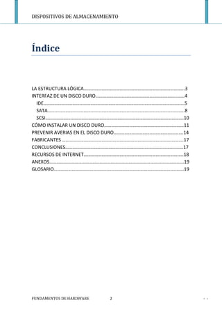 DISPOSITIVOS DE ALMACENAMIENTO




Índice


LA ESTRUCTURA LÓGICA………………………………………………………………………...3
INTERFAZ DE UN DISCO DURO…………………………………………………………..……4
  IDE……………………………………………………………………………………………………...5
  SATA………………………………………………………………………………………..………….8
  SCSI…………………………………………………………………………………………………….10
CÓMO INSTALAR UN DISCO DURO…………………………………………...……………11
PREVENIR AVERIAS EN EL DISCO DURO………………………………………………….14
FABRICANTES ……………………………………………………………………………….……….17
CONCLUSIONES………………………………………………………………………………..……17
RECURSOS DE INTERNET………………………………………………………………………..18
ANEXOS……………………………………………………………………………….…………………19
GLOSARIO……………………………………………………………………………….………..……19




FUNDAMENTOS DE HARDWARE    2                              - -
 