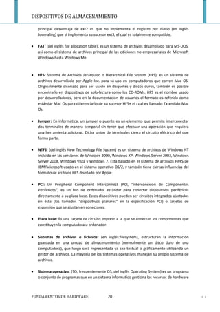 DISPOSITIVOS DE ALMACENAMIENTO

    principal desventaja de ext2 es que no implementa el registro por diario (en inglés
    Journaling) que sí implementa su sucesor ext3, el cual es totalmente compatible.

•   FAT: (del inglés file allocation table), es un sistema de archivos desarrollado para MS-DOS,
    así como el sistema de archivos principal de las ediciones no empresariales de Microsoft
    Windows hasta Windows Me.



•   HFS: Sistema de Archivos Jerárquico o Hierarchical File System (HFS), es un sistema de
    archivos desarrollado por Apple Inc. para su uso en computadores que corren Mac OS.
    Originalmente diseñado para ser usado en disquetes y discos duros, también es posible
    encontrarlo en dispositivos de solo-lectura como los CD-ROMs. HFS es el nombre usado
    por desarrolladores, pero en la documentación de usuarios el formato es referido como
    estándar Mac Os para diferenciarlo de su sucesor HFS+ el cual es llamado Extendido Mac
    Os.

•   Jumper: En informática, un jumper o puente es un elemento que permite interconectar
    dos terminales de manera temporal sin tener que efectuar una operación que requiera
    una herramienta adicional. Dicha unión de terminales cierra el circuito eléctrico del que
    forma parte.

•   NTFS: (del inglés New Technology File System) es un sistema de archivos de Windows NT
    incluido en las versiones de Windows 2000, Windows XP, Windows Server 2003, Windows
    Server 2008, Windows Vista y Windows 7. Está basado en el sistema de archivos HPFS de
    IBM/Microsoft usado en el sistema operativo OS/2, y también tiene ciertas influencias del
    formato de archivos HFS diseñado por Apple.

•   PCI: Un Peripheral Component Interconnect (PCI, "Interconexión de Componentes
    Periféricos") es un bus de ordenador estándar para conectar dispositivos periféricos
    directamente a su placa base. Estos dispositivos pueden ser circuitos integrados ajustados
    en ésta (los llamados "dispositivos planares" en la especificación PCI) o tarjetas de
    expansión que se ajustan en conectores.

•   Placa base: Es una tarjeta de circuito impreso a la que se conectan los componentes que
    constituyen la computadora u ordenador.


•   Sistemas de archivos o ficheros: (en inglés:filesystem), estructuran la información
    guardada en una unidad de almacenamiento (normalmente un disco duro de una
    computadora), que luego será representada ya sea textual o gráficamente utilizando un
    gestor de archivos. La mayoría de los sistemas operativos manejan su propio sistema de
    archivos.

•   Sistema operativo: (SO, frecuentemente OS, del inglés Operating System) es un programa
    o conjunto de programas que en un sistema informático gestiona los recursos de hardware



FUNDAMENTOS DE HARDWARE                       20                                                   - -
 
