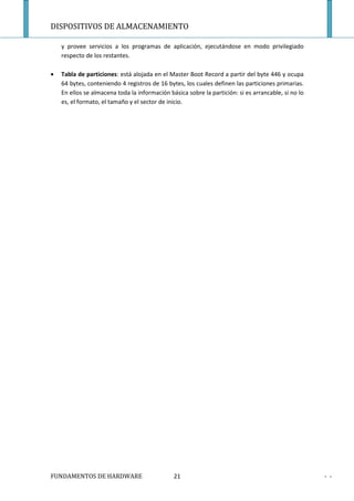 DISPOSITIVOS DE ALMACENAMIENTO

    y provee servicios a los programas de aplicación, ejecutándose en modo privilegiado
    respecto de los restantes.

•   Tabla de particiones: está alojada en el Master Boot Record a partir del byte 446 y ocupa
    64 bytes, conteniendo 4 registros de 16 bytes, los cuales definen las particiones primarias.
    En ellos se almacena toda la información básica sobre la partición: si es arrancable, si no lo
    es, el formato, el tamaño y el sector de inicio.




FUNDAMENTOS DE HARDWARE                        21                                                    - -
 