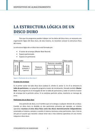 DISPOSITIVOS DE ALMACENAMIENTO




LA ESTRUCTURA LÓGICA DE UN
DISCO DURO
        Para que los programas puedan trabajar con los datos del disco duro, es necesaria una
organización lógica del disco duro, de esta manera, no necesitan conocer la estructura física
del mismo.

La estructura lógica de un disco duro está formada por:

    •    El sector de arranque (Master Boot Record).
    •    Espacio particionado.
    •    Espacio sin particionar.




Figura 1: Particiones de un disco duro 1

El sector de arranque

Es el primer sector de todo disco duro (cabeza 0, cilindro 0, sector 1). En él se almacena la
tabla de particiones y un pequeño programa master de inicialización, llamado también Master
Boot. Este programa es el encargado de leer la tabla de particiones y ceder el control al sector
de arranque de la partición activa. Si no existiese partición activa, mostraría un mensaje de
error.

Particiones de un disco duro

         Una partición de disco, es el nombre que se le otorga a cualquier división de un disco.
Cuando un disco duro es dividido en dos particiones primarias por ejemplo, un sistema
operativo reconoce al único disco físico como dos discos electrónicamente independientes
conectados al sistema; siempre y cuando el sistema reconozca estas particiones, claro. Esto es
útil para el usuario que necesite o desee tener dos o más sistemas operativos en una misma
máquina o disco duro.




FUNDAMENTOS DE HARDWARE                        3                                                   - -
 