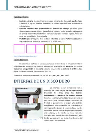 DISPOSITIVOS DE ALMACENAMIENTO



Tipos de particiones

    •     Partición primaria: Son las divisiones crudas o primarias del disco, solo pueden haber
          4 de estas (o 3 y una partición extendida). El sistema operativo debe ir instalado en
          esta partición.
    •     Partición extendida: Solo puede existir una partición de este tipo por disco, y solo
          sirve para contener particiones lógicas (puede contener tantas unidades lógicas como
          se quiera). No soporta un sistema de archivos, luego para usar este espacio, habrá que
          crear una unidad lógica dentro de ella.
    •     Unidad lógica: forma parte de la partición extendida, la cual se ha formateado con un
          tipo específico de sistema de archivos (FAT32, NTFS, ext2,...).




Figura 2: Particiones de un disco duro 2

Sistema de archivos

        Un sistema de archivos es una estructura que permite tanto el almacenamiento de
información en una partición como su modificación y recuperación. Para que sea posible
trabajar en una partición es necesario asignarle previamente un sistema de archivos. Esta
operación se denomina dar formato a una partición.

Sistemas de archivos más comunes: FAT, FAT32, NTFS, ext2, ext3, ext4 y HSF.


INTERFAZ DE UN DISCO DURO
                                                     Las interfaces son un componente vital en
                                            cualquier placa base, ya que son las encargadas de
                                            transmitir los datos entre los distintos
                                            componentes y periféricos de nuestro sistema.
                                            Podemos encontrar varios tipos: la que comunica el
                                            procesador con el chipset (conocida como FSB o bus
                                            frontal), la que comunica el chipset y los distintos
                                            componentes de la placa base, etc. Estas interfaces
                                            son importantes de cara al rendimiento de nuestro
                                            ordenador, ya que aunque tengamos el procesador
                                            más potente, si la interfaz no tiene velocidad
                                            suficiente para enviarle los datos que necesita, éste
                                            tendrá que esperar y por tanto el rendimiento del
        Figura 3: Conexiones IDE y SATA    sistema bajará notablemente.
                respectivamente




FUNDAMENTOS DE HARDWARE                         4                                                   - -
 