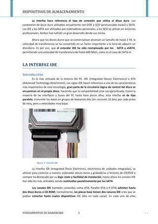DISPOSITIVOS DE ALMACENAMIENTO

        La interfaz hace referencia al tipo de conexión que utiliza el disco duro. Los
conectores de disco duro utilizados actualmente son EIDE y SCSI (pronunciado escasi) y SATA.
Los IDE y los SATA son utilizados por ordenadores personales, y los SCSI se utilizan en entornos
profesionales. Ambos han sufrido un gran desarrollo desde sus inicios.

        Ahora que los discos duros que se comercializan alcanzan un tamaño de hasta 2 TB, la
velocidad de transferencia se ha convertido en un factor importante a la hora de adquirir un
discoduro. Es por eso, que el estandar IDE ha sido reemplazado por los SATA y eSATA,
permitiendo una velocidad de transferencia de hasta 600 Mb/s, como es el caso de SATA-III.



LA INTERFAZ IDE

Introducción
        Es la más utilizada de la historia del PC. IDE (Integrated Device Electronics) o ATA
(Advanced Technology Attachment). Las siglas IDE hacen referencia a una de las características
más importantes de esta tecnología, gran parte de la circuitería lógica de control del disco se
encuentran en el propio disco, haciendo que la compatibilidad este casi garantizada. Como la
mayoría de las interfaces y buses del PC hasta hace pocos años, esta interfaz es de tipo
paralelo, transmite los datos en grupos de bastantes bits (en concreto 16 bits) por cada pulso
de reloj, pero a velocidades muy bajas.




           Figura 4: Interfaz IDE

         La interfaz IDE (Integrated Dvice Electronics, electrónica de unidades integradas), se
utilizan para conectar a nuestro ordenador discos duros y grabadoras o lectores de CD/DVD y
siempre ha destacado por su bajo coste y facilidad de instalación. Hasta ahora los canales IDE
han sido los más utilizados siendo sustituidos paulatinamente por los SATA.

        Los canales IDE (también conocidos como ATA, Parallel ATA o P-ATA) admiten hasta
dos disco duros o CD-ROM; normalmente, las placas base tienen dos ranuras IDE a los que se
podían conectar hasta cuatro dispositivos IDE (dos en cada canal). En cada una de ellas




FUNDAMENTOS DE HARDWARE                        5                                                   - -
 