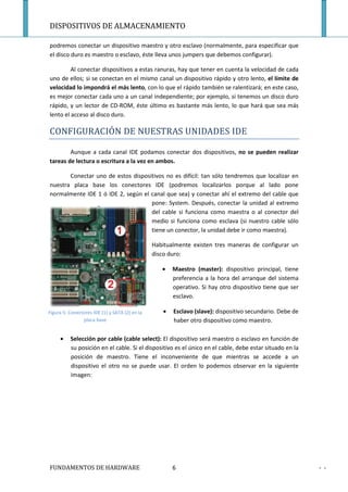 DISPOSITIVOS DE ALMACENAMIENTO

podremos conectar un dispositivo maestro y otro esclavo (normalmente, para especificar que
el disco duro es maestro o esclavo, éste lleva unos jumpers que debemos configurar).

         Al conectar dispositivos a estas ranuras, hay que tener en cuenta la velocidad de cada
uno de ellos; si se conectan en el mismo canal un dispositivo rápido y otro lento, el límite de
velocidad lo impondrá el más lento, con lo que el rápido también se ralentizará; en este caso,
es mejor conectar cada uno a un canal independiente; por ejemplo, si tenemos un disco duro
rápido, y un lector de CD-ROM, éste último es bastante más lento, lo que hará que sea más
lento el acceso al disco duro.

CONFIGURACIÓN DE NUESTRAS UNIDADES IDE

        Aunque a cada canal IDE podamos conectar dos dispositivos, no se pueden realizar
tareas de lectura o escritura a la vez en ambos.

       Conectar uno de estos dispositivos no es difícil: tan sólo tendremos que localizar en
nuestra placa base los conectores IDE (podremos localizarlos porque al lado pone
normalmente IDE 1 ó IDE 2, según el canal que sea) y conectar ahí el extremo del cable que
                                    pone: System. Después, conectar la unidad al extremo
                                    del cable si funciona como maestra o al conector del
                                    medio si funciona como esclava (si nuestro cable sólo
                                    tiene un conector, la unidad debe ir como maestra).

                                                Habitualmente existen tres maneras de configurar un
                                                disco duro:

                                                   •   Maestro (master): dispositivo principal, tiene
                                                       preferencia a la hora del arranque del sistema
                                                       operativo. Si hay otro dispositivo tiene que ser
                                                       esclavo.

Figura 5: Conectores IDE (1) y SATA (2) en la      •   Esclavo (slave): dispositivo secundario. Debe de
                placa base                             haber otro dispositivo como maestro.

     •    Selección por cable (cable select): El dispositivo será maestro o esclavo en función de
          su posición en el cable. Si el dispositivo es el único en el cable, debe estar situado en la
          posición de maestro. Tiene el inconveniente de que mientras se accede a un
          dispositivo el otro no se puede usar. El orden lo podemos observar en la siguiente
          imagen:




FUNDAMENTOS DE HARDWARE                                6                                                  - -
 