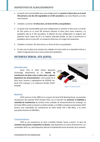DISPOSITIVOS DE ALMACENAMIENTO

•   La opción más recomendable para esta configuración es conectar el disco duro en el canal
    IDE primario y los dos CDs regrabables en el IDE secundario uno como Maestro y el otro
    como Esclavo.

•   Unidades a conectar: Un disco duro, un lector de CDs y una grabadora.

•   La opción más recomendable para esta configuración es conectar el disco duro y el lector
    de CDs juntos en el canal IDE primario (siempre el disco duro como maestro) y la
    grabadora sola en el IDE secundario. El objetivo de esta configuración es asegurar que
    podamos hacer copias de CD a la máxima velocidad posible, ya que al encontrarse la
    grabadora sola en su bus IDE, no compartirá dicho bus con ningún otro dispositivo.

•   Unidades a conectar: Dos disco duros, un lector de Cds y una grabadora.

•   En este caso lo ideal sería conectar las unidades tal como están en el apartado anterior y
    añadir el segundo disco duro como esclavo de la grabadora.

INTERFAZ SERIAL ATA (SATA)


Introducción
        Serial ATA O SATA (Serial Advanced
Technology Attachment) es un interfaz de
transferencia de datos entre la placa base y algunos
dispositivos de almacenamiento, como puede ser el
disco duro, lectores y regrabadoras de CD/DVD, etc.
Serial ATA sustituye a la tradicional Parallel ATA/P-
ATA/IDE.                                                            Figura 7: Conexión SATA




Historia
         SATA nació en el año 2000 con la creacion de Serial ATA Working Group. Se pretendia
lasustitución del estandar PATA (Parallel ATA), con la intención de aumentar la fiabilidad y
velocidad de transferencia de archivos entre unidades de almacenamiento.Sin embargo, no
fue hasta 2003 cuando se alcanzó un diseño estable, y en 2004 se empezó acomercializar.SATA
alcanza unas velocidades de transferencia de datos desde 150 a 600 Mb/s, y se prevé
que podría alcanzar los 900 Mb/s.



Características
        SATA es una arquitectura en serie o también llamada “punto a punto”. Es decir, la
conexión entre puerto y dispositivo es directa, cada dispositivo se conecta directamente a un
controlador SATA, así, cada dispositivo disfruta la totalidad del ancho de banda, de la conexión,



FUNDAMENTOS DE HARDWARE                        8                                                    - -
 